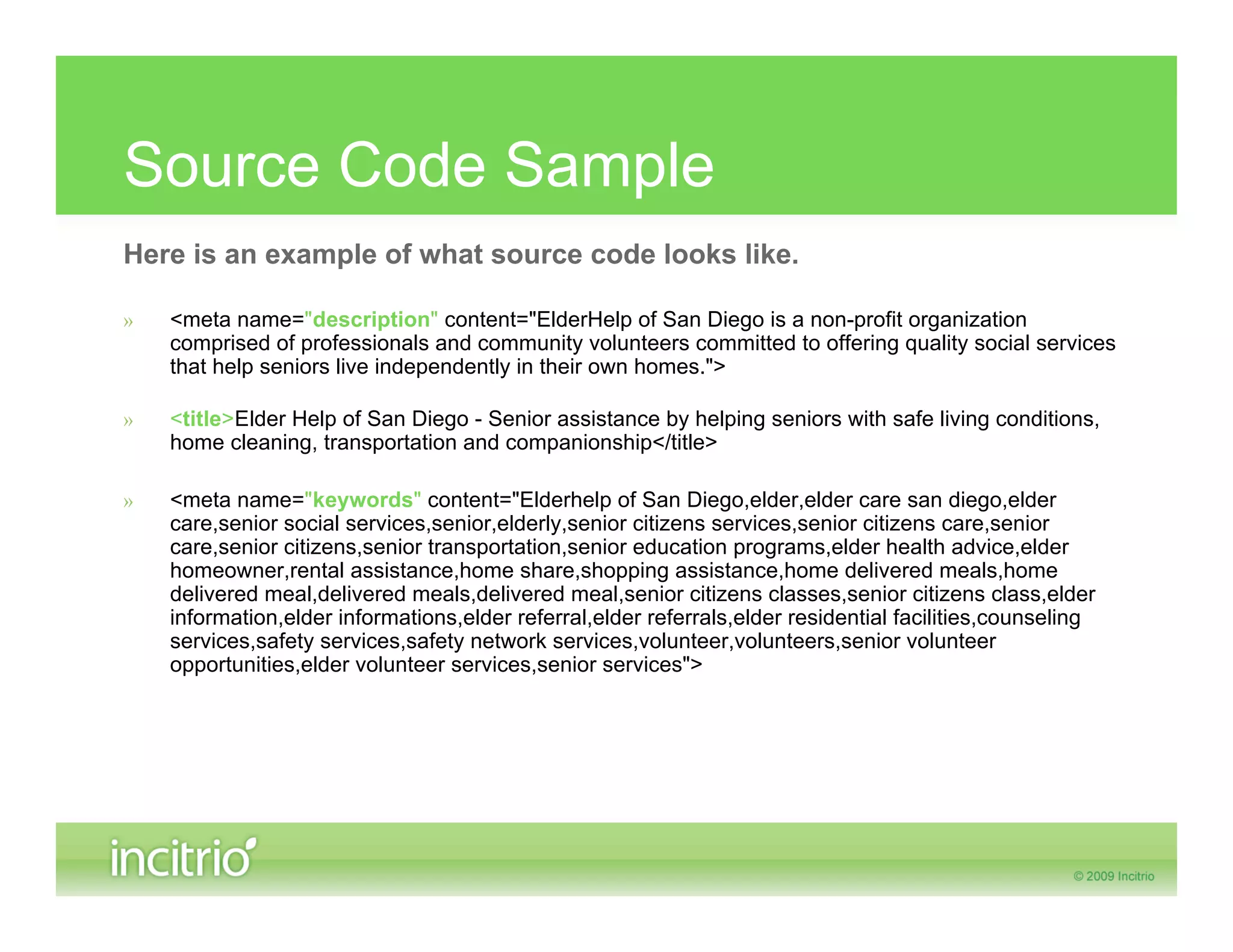 Source Code Sample
Here is an example of what source code looks like.

»   <meta name="description" content="ElderHelp of San Diego is a non-profit organization
    comprised of professionals and community volunteers committed to offering quality social services
    that help seniors live independently in their own homes.">

»   <title>Elder Help of San Diego - Senior assistance by helping seniors with safe living conditions,
    home cleaning, transportation and companionship</title>

»   <meta name="keywords" content="Elderhelp of San Diego,elder,elder care san diego,elder
    care,senior social services,senior,elderly,senior citizens services,senior citizens care,senior
    care,senior citizens,senior transportation,senior education programs,elder health advice,elder
    homeowner,rental assistance,home share,shopping assistance,home delivered meals,home
    delivered meal,delivered meals,delivered meal,senior citizens classes,senior citizens class,elder
    information,elder informations,elder referral,elder referrals,elder residential facilities,counseling
    services,safety services,safety network services,volunteer,volunteers,senior volunteer
    opportunities,elder volunteer services,senior services">
 