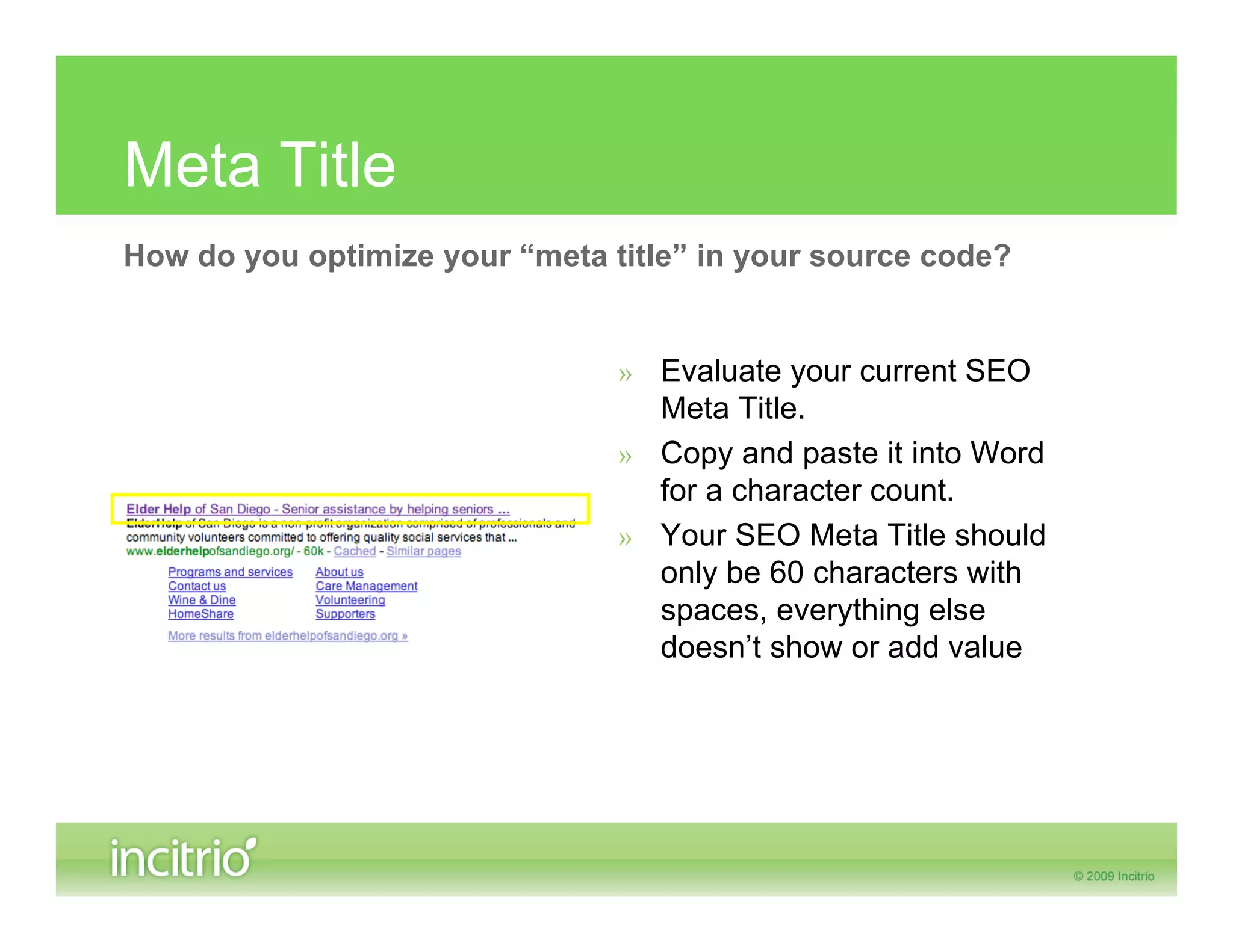 Meta Title
How do you optimize your “meta title” in your source code?


                                » Evaluate your current SEO
                                  Meta Title.
                                » Copy and paste it into Word
                                  for a character count.
                                » Your SEO Meta Title should
                                  only be 60 characters with
                                  spaces, everything else
                                  doesn’t show or add value
 