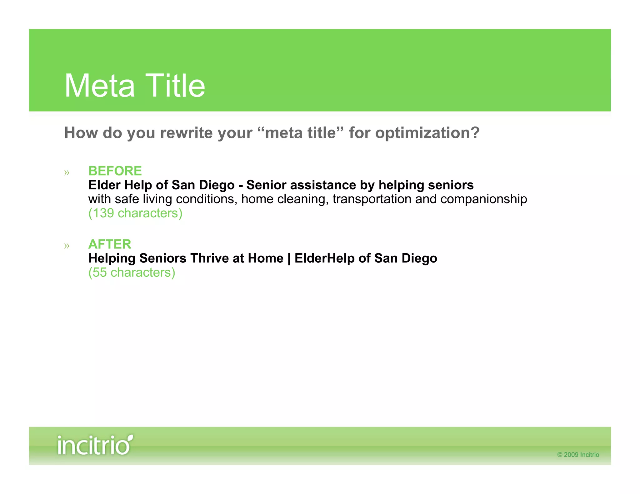 Meta Title
How do you rewrite your “meta title” for optimization?

»   BEFORE
    Elder Help of San Diego - Senior assistance by helping seniors
    with safe living conditions, home cleaning, transportation and companionship
    (139 characters)

»   AFTER
    Helping Seniors Thrive at Home | ElderHelp of San Diego
    (55 characters)
 