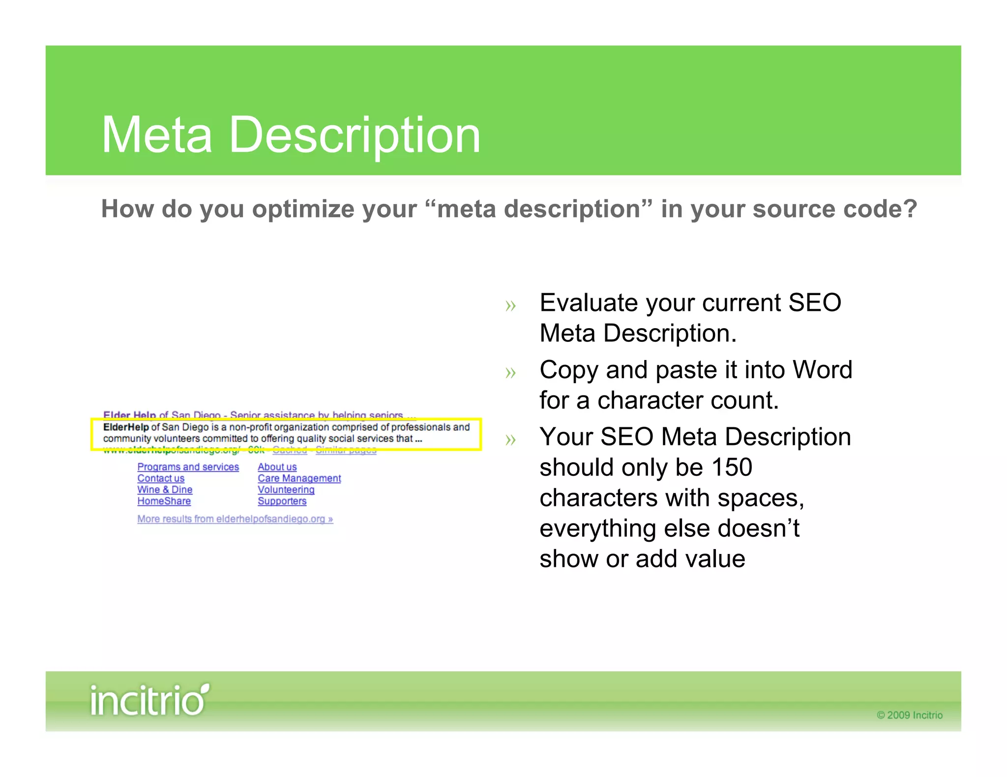 Meta Description
How do you optimize your “meta description” in your source code?


                               » Evaluate your current SEO
                                 Meta Description.
                               » Copy and paste it into Word
                                 for a character count.
                               » Your SEO Meta Description
                                 should only be 150
                                 characters with spaces,
                                 everything else doesn’t
                                 show or add value
 