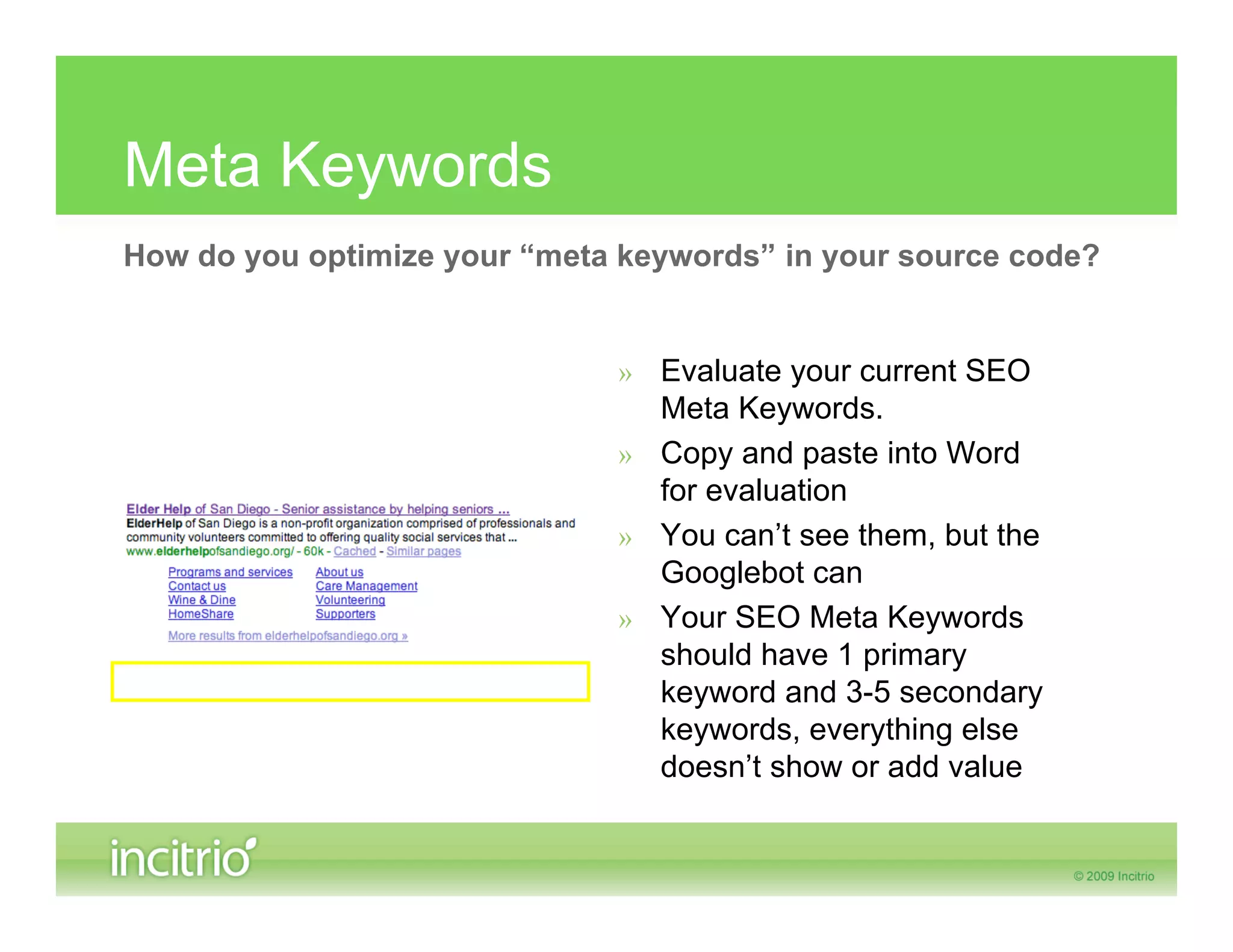 Meta Keywords
How do you optimize your “meta keywords” in your source code?


                              » Evaluate your current SEO
                                Meta Keywords.
                              » Copy and paste into Word
                                for evaluation
                              » You can’t see them, but the
                                Googlebot can
                              » Your SEO Meta Keywords
                                should have 1 primary
                                keyword and 3-5 secondary
                                keywords, everything else
                                doesn’t show or add value
 
