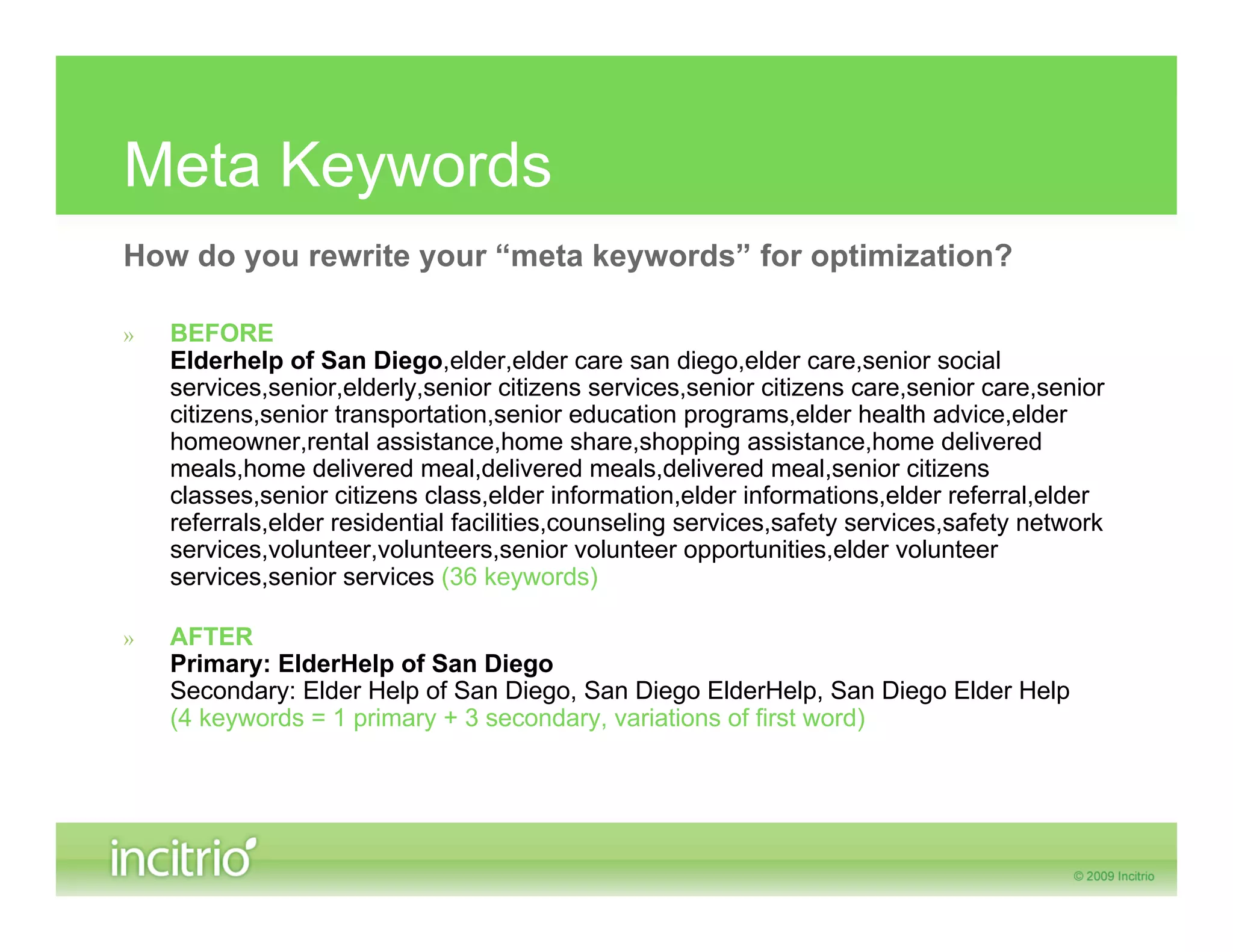Meta Keywords
How do you rewrite your “meta keywords” for optimization?

»   BEFORE
    Elderhelp of San Diego,elder,elder care san diego,elder care,senior social
    services,senior,elderly,senior citizens services,senior citizens care,senior care,senior
    citizens,senior transportation,senior education programs,elder health advice,elder
    homeowner,rental assistance,home share,shopping assistance,home delivered
    meals,home delivered meal,delivered meals,delivered meal,senior citizens
    classes,senior citizens class,elder information,elder informations,elder referral,elder
    referrals,elder residential facilities,counseling services,safety services,safety network
    services,volunteer,volunteers,senior volunteer opportunities,elder volunteer
    services,senior services (36 keywords)

»   AFTER
    Primary: ElderHelp of San Diego
    Secondary: Elder Help of San Diego, San Diego ElderHelp, San Diego Elder Help
    (4 keywords = 1 primary + 3 secondary, variations of first word)
 