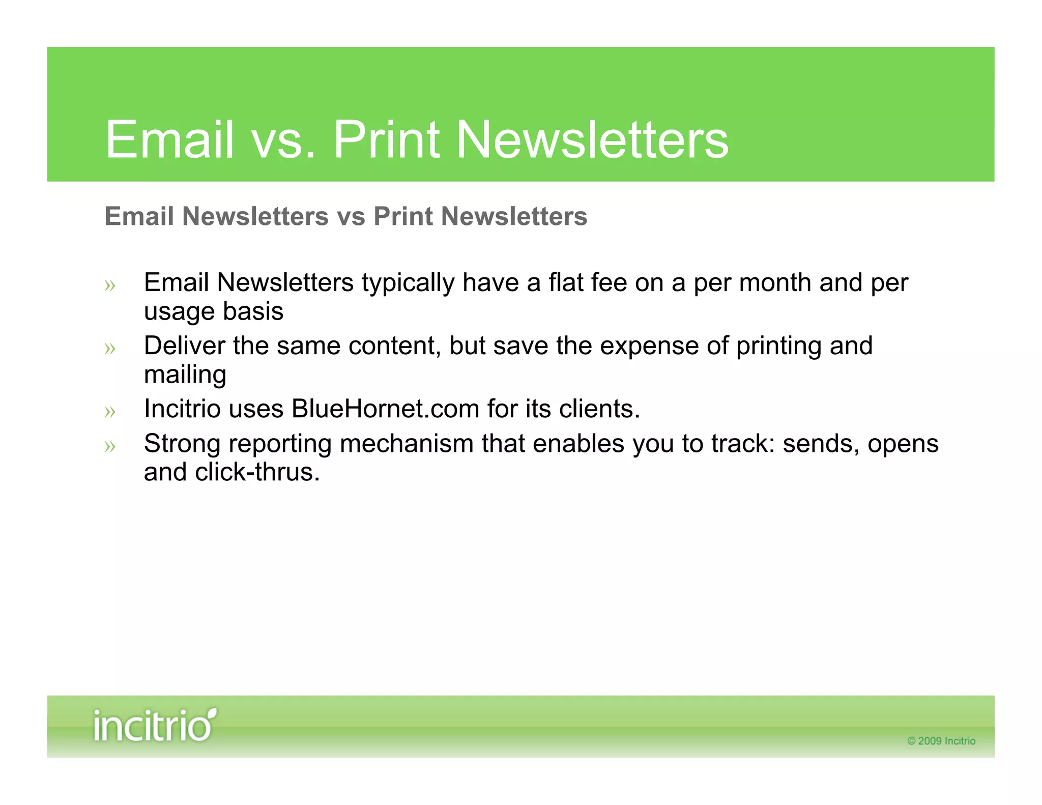 Email vs. Print Newsletters
Email Newsletters vs Print Newsletters

»   Email Newsletters typically have a flat fee on a per month and per
    usage basis
»   Deliver the same content, but save the expense of printing and
    mailing
»   Incitrio uses BlueHornet.com for its clients.
»   Strong reporting mechanism that enables you to track: sends, opens
    and click-thrus.
 