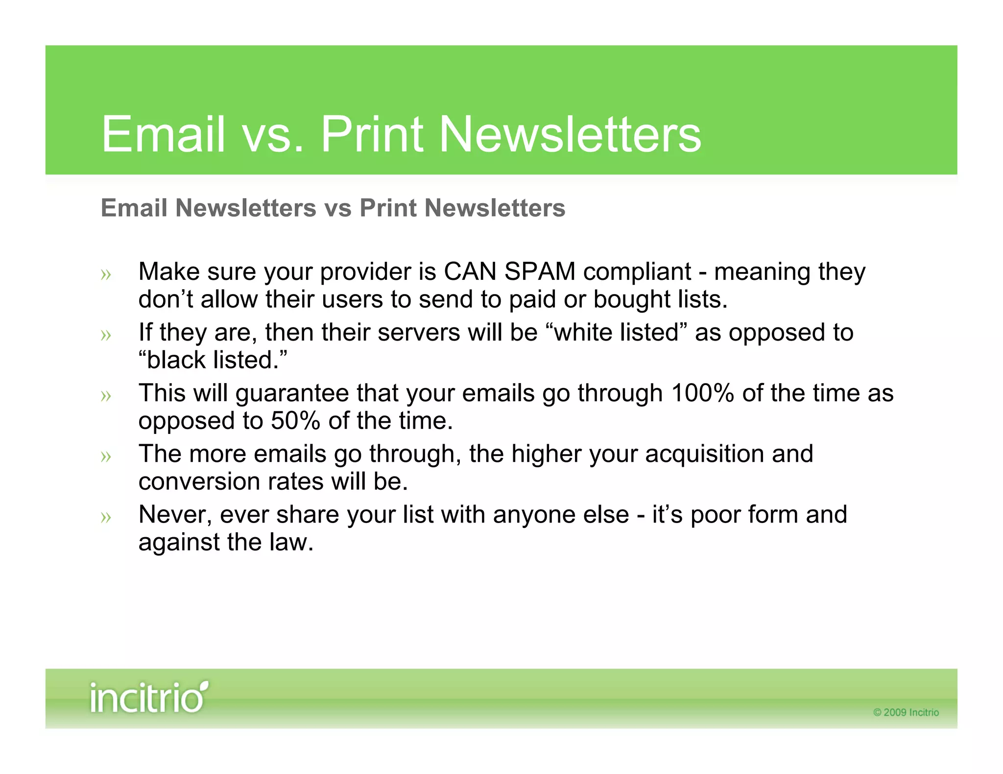 Email vs. Print Newsletters
Email Newsletters vs Print Newsletters

»   Make sure your provider is CAN SPAM compliant - meaning they
    don’t allow their users to send to paid or bought lists.
»   If they are, then their servers will be “white listed” as opposed to
    “black listed.”
»   This will guarantee that your emails go through 100% of the time as
    opposed to 50% of the time.
»   The more emails go through, the higher your acquisition and
    conversion rates will be.
»   Never, ever share your list with anyone else - it’s poor form and
    against the law.
 