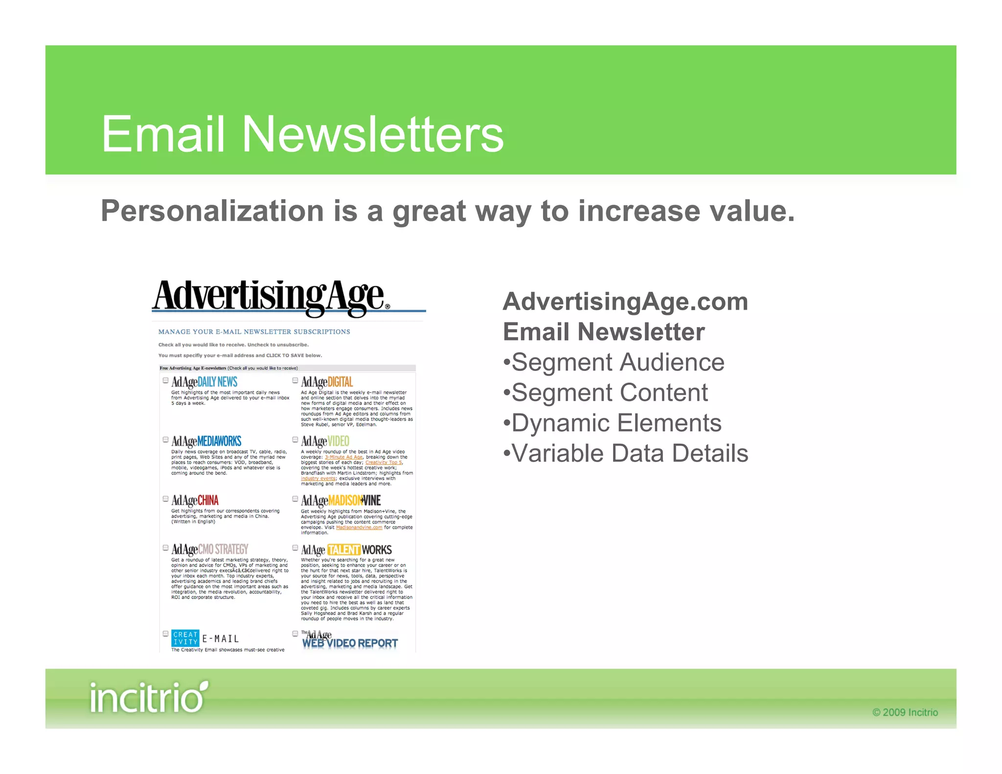 Email Newsletters
Personalization is a great way to increase value.

                            AdvertisingAge.com
                            Email Newsletter
                            •Segment Audience
                            •Segment Content
                            •Dynamic Elements
                            •Variable Data Details
 