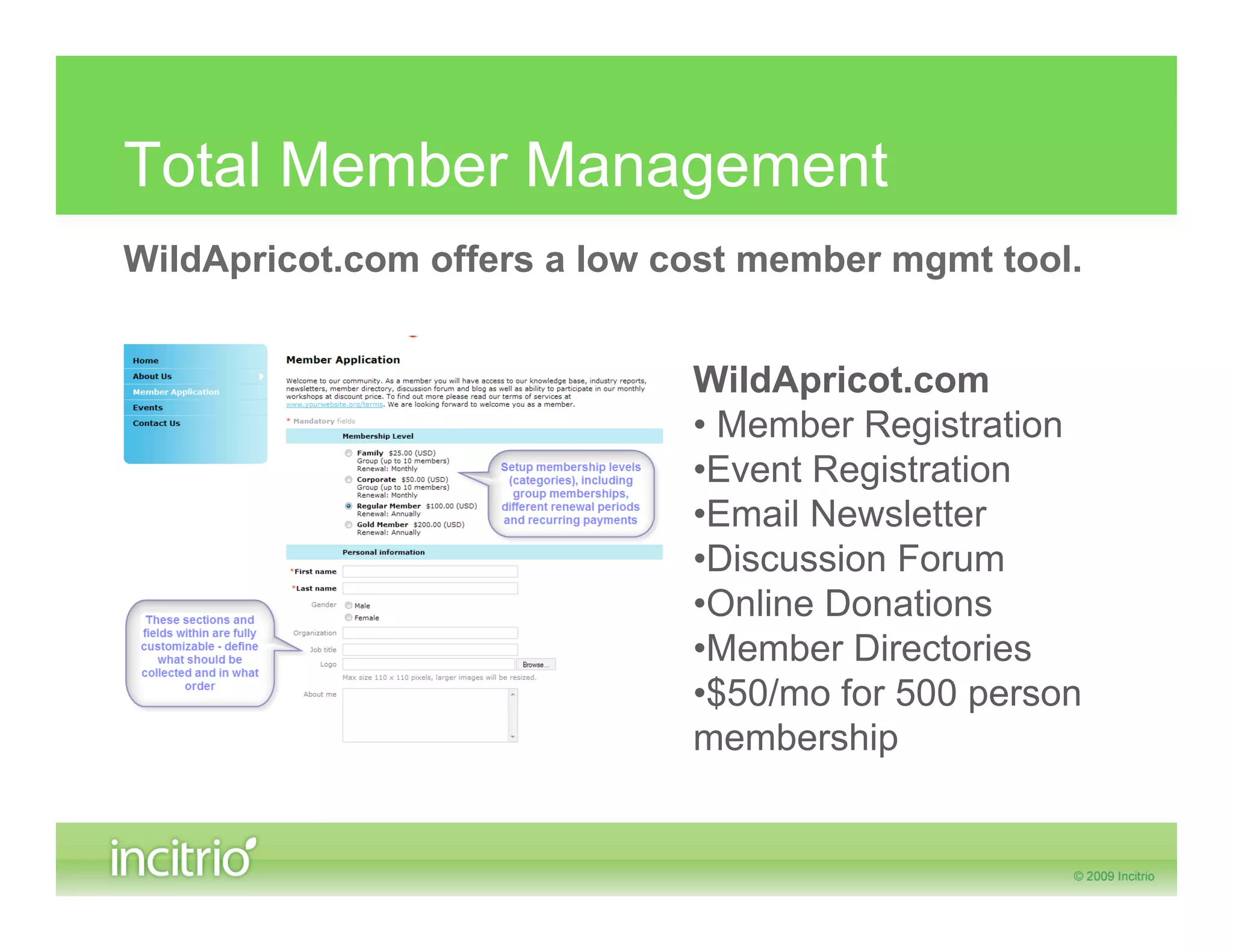 Total Member Management
WildApricot.com offers a low cost member mgmt tool.


                              WildApricot.com
                              • Member Registration
                              •Event Registration
                              •Email Newsletter
                              •Discussion Forum
                              •Online Donations
                              •Member Directories
                              •$50/mo for 500 person
                              membership
 