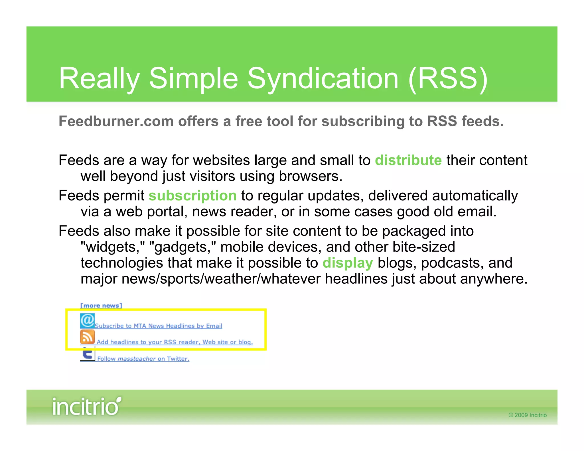 Really Simple Syndication (RSS)
Feedburner.com offers a free tool for subscribing to RSS feeds.

Feeds are a way for websites large and small to distribute their content
   well beyond just visitors using browsers.
Feeds permit subscription to regular updates, delivered automatically
   via a web portal, news reader, or in some cases good old email.
Feeds also make it possible for site content to be packaged into
   "widgets," "gadgets," mobile devices, and other bite-sized
   technologies that make it possible to display blogs, podcasts, and
   major news/sports/weather/whatever headlines just about anywhere.
 