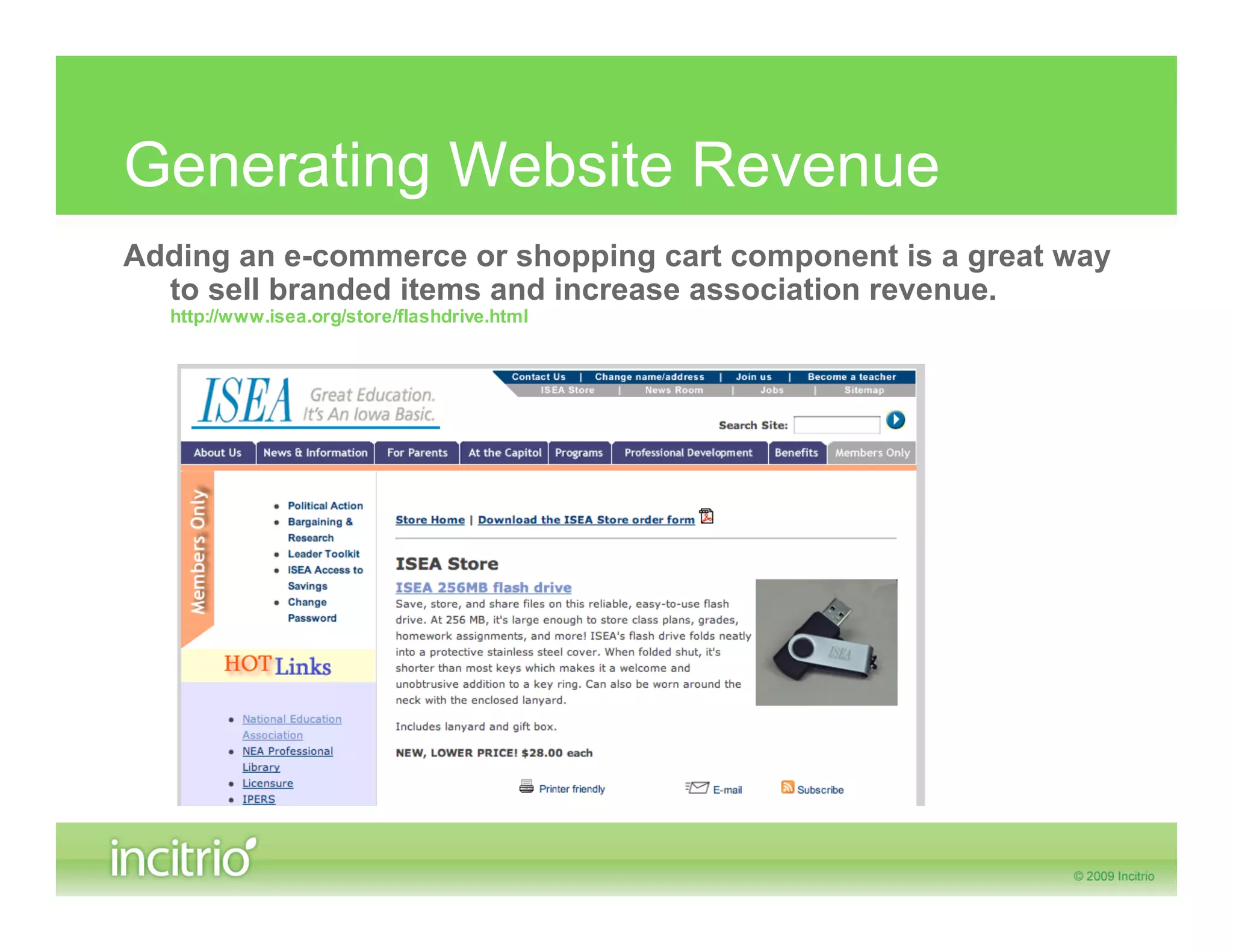 Generating Website Revenue
Adding an e-commerce or shopping cart component is a great way
  to sell branded items and increase association revenue.
  http://www.isea.org/store/flashdrive.html
 