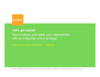 Let’s get social!
How to attract and retain your membership
with an integrated online strategy

STATE EDUCATORS CONFERENCE > JUNE 2009




incitrio | 10951 sorrento valley road, suite 2c | san diego, california, usa 92121 | tel: 858.202.1822 | web: incitrio.com
 