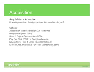 Acquisition
Acquisition = Attraction
How do you attract the right prospective members to you?

Options:
Association Website Design (Z/F Patterns)
Blogs (Wordpress.com)
Search Engine Optimization (SEO)
Pay Per Click (PPC via Google Adwords)
Newsletters, Print & Email (Blue Hornet.com)
E-brochures, Interactive PDF files (ebrochures.com)
 