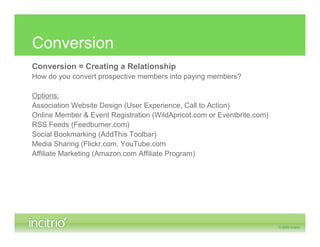 Conversion
Conversion = Creating a Relationship
How do you convert prospective members into paying members?

Options:
Association Website Design (User Experience, Call to Action)
Online Member & Event Registration (WildApricot.com or Eventbrite.com)
RSS Feeds (Feedburner.com)
Social Bookmarking (AddThis Toolbar)
Media Sharing (Flickr.com, YouTube.com
Affiliate Marketing (Amazon.com Affiliate Program)
 