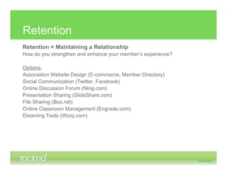 Retention
Retention = Maintaining a Relationship
How do you strengthen and enhance your member’s experience?

Options:
Association Website Design (E-commerce, Member Directory)
Social Communication (Twitter, Facebook)
Online Discussion Forum (Ning.com)
Presentation Sharing (SlideShare.com)
File Sharing (Box.net)
Online Classroom Management (Engrade.com)
Elearning Tools (Wiziq.com)
 