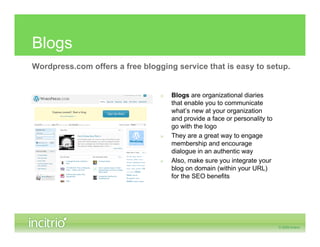 Blogs
Wordpress.com offers a free blogging service that is easy to setup.


                                 »   Blogs are organizational diaries
                                     that enable you to communicate
                                     what’s new at your organization
                                     and provide a face or personality to
                                     go with the logo
                                 »   They are a great way to engage
                                     membership and encourage
                                     dialogue in an authentic way
                                 »   Also, make sure you integrate your
                                     blog on domain (within your URL)
                                     for the SEO benefits
 