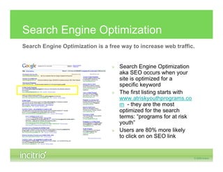 Search Engine Optimization
Search Engine Optimization is a free way to increase web traffic.


                                 » Search Engine Optimization
                                   aka SEO occurs when your
                                   site is optimized for a
                                   specific keyword
                                 » The first listing starts with
                                   www.atriskyouthprograms.co
                                   m - they are the most
                                   optimized for the search
                                   terms: “programs for at risk
                                   youth”
                                 » Users are 80% more likely
                                   to click on on SEO link
 