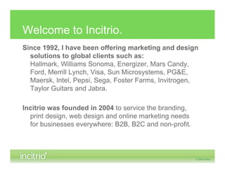 Welcome to Incitrio.
Since 1992, I have been offering marketing and design
  solutions to global clients such as:
  Hallmark, Williams Sonoma, Energizer, Mars Candy,
  Ford, Merrill Lynch, Visa, Sun Microsystems, PG&E,
  Maersk, Intel, Pepsi, Sega, Foster Farms, Invitrogen,
  Taylor Guitars and Jabra.

Incitrio was founded in 2004 to service the branding,
  print design, web design and online marketing needs
  for businesses everywhere: B2B, B2C and non-profit.
 