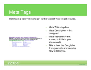 Meta Tags
Optimizing your “meta tags” is the fastest way to get results.


                                  » Meta Title = top line
                                  » Meta Description = first
                                    paragraph
                                  » Meta Keywords = not
                                    shown, but it is in your
                                    source code
                                  » This is how the Googlebot
                                    finds your site and decides
                                    how to rank you.
 