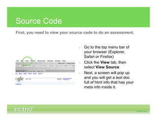Source Code
First, you need to view your source code to do an assessment.


                                » Go to the top menu bar of
                                  your browser (Explorer,
                                  Safari or Firefox)
                                » Click the View tab, then
                                  select View Source
                                » Next, a screen will pop up
                                  and you will get a text doc
                                  full of html info that has your
                                  meta info inside it.
 