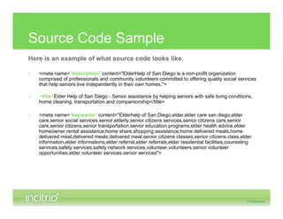 Source Code Sample
Here is an example of what source code looks like.

»   <meta name="description" content="ElderHelp of San Diego is a non-profit organization
    comprised of professionals and community volunteers committed to offering quality social services
    that help seniors live independently in their own homes.">

»   <title>Elder Help of San Diego - Senior assistance by helping seniors with safe living conditions,
    home cleaning, transportation and companionship</title>

»   <meta name="keywords" content="Elderhelp of San Diego,elder,elder care san diego,elder
    care,senior social services,senior,elderly,senior citizens services,senior citizens care,senior
    care,senior citizens,senior transportation,senior education programs,elder health advice,elder
    homeowner,rental assistance,home share,shopping assistance,home delivered meals,home
    delivered meal,delivered meals,delivered meal,senior citizens classes,senior citizens class,elder
    information,elder informations,elder referral,elder referrals,elder residential facilities,counseling
    services,safety services,safety network services,volunteer,volunteers,senior volunteer
    opportunities,elder volunteer services,senior services">
 