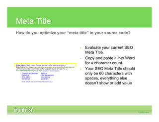 Meta Title
How do you optimize your “meta title” in your source code?


                                » Evaluate your current SEO
                                  Meta Title.
                                » Copy and paste it into Word
                                  for a character count.
                                » Your SEO Meta Title should
                                  only be 60 characters with
                                  spaces, everything else
                                  doesn’t show or add value
 