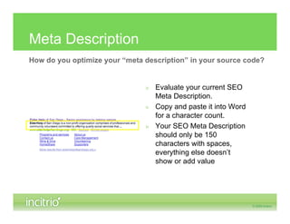 Meta Description
How do you optimize your “meta description” in your source code?


                               » Evaluate your current SEO
                                 Meta Description.
                               » Copy and paste it into Word
                                 for a character count.
                               » Your SEO Meta Description
                                 should only be 150
                                 characters with spaces,
                                 everything else doesn’t
                                 show or add value
 