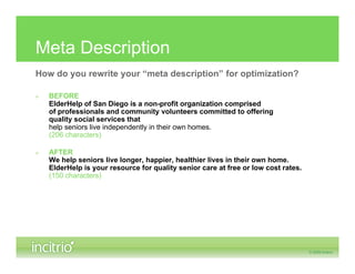 Meta Description
How do you rewrite your “meta description” for optimization?

»   BEFORE
    ElderHelp of San Diego is a non-profit organization comprised
    of professionals and community volunteers committed to offering
    quality social services that
    help seniors live independently in their own homes.
    (206 characters)

»   AFTER
    We help seniors live longer, happier, healthier lives in their own home.
    ElderHelp is your resource for quality senior care at free or low cost rates.
    (150 characters)
 