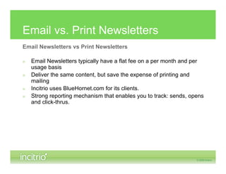Email vs. Print Newsletters
Email Newsletters vs Print Newsletters

»   Email Newsletters typically have a flat fee on a per month and per
    usage basis
»   Deliver the same content, but save the expense of printing and
    mailing
»   Incitrio uses BlueHornet.com for its clients.
»   Strong reporting mechanism that enables you to track: sends, opens
    and click-thrus.
 