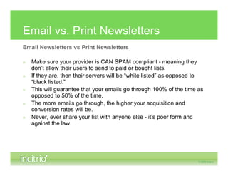 Email vs. Print Newsletters
Email Newsletters vs Print Newsletters

»   Make sure your provider is CAN SPAM compliant - meaning they
    don’t allow their users to send to paid or bought lists.
»   If they are, then their servers will be “white listed” as opposed to
    “black listed.”
»   This will guarantee that your emails go through 100% of the time as
    opposed to 50% of the time.
»   The more emails go through, the higher your acquisition and
    conversion rates will be.
»   Never, ever share your list with anyone else - it’s poor form and
    against the law.
 