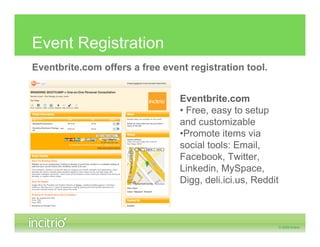 Event Registration
Eventbrite.com offers a free event registration tool.


                                 Eventbrite.com
                                 • Free, easy to setup
                                 and customizable
                                 •Promote items via
                                 social tools: Email,
                                 Facebook, Twitter,
                                 Linkedin, MySpace,
                                 Digg, deli.ici.us, Reddit
 