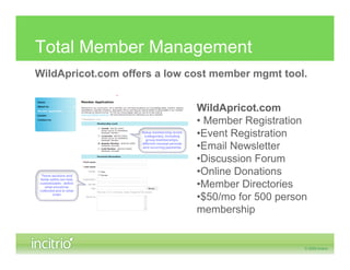 Total Member Management
WildApricot.com offers a low cost member mgmt tool.


                              WildApricot.com
                              • Member Registration
                              •Event Registration
                              •Email Newsletter
                              •Discussion Forum
                              •Online Donations
                              •Member Directories
                              •$50/mo for 500 person
                              membership
 
