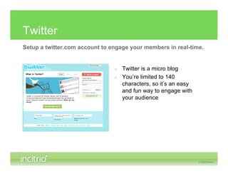 Twitter
Setup a twitter.com account to engage your members in real-time.


                                » Twitter is a micro blog
                                » You’re limited to 140
                                  characters, so it’s an easy
                                  and fun way to engage with
                                  your audience
 