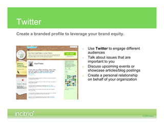 Twitter
Create a branded profile to leverage your brand equity.


                                 »   Use Twitter to engage different
                                     audiences
                                 »   Talk about issues that are
                                     important to you
                                 »   Discuss upcoming events or
                                     showcase articles/blog postings
                                 »   Create a personal relationship
                                     on behalf of your organization
 