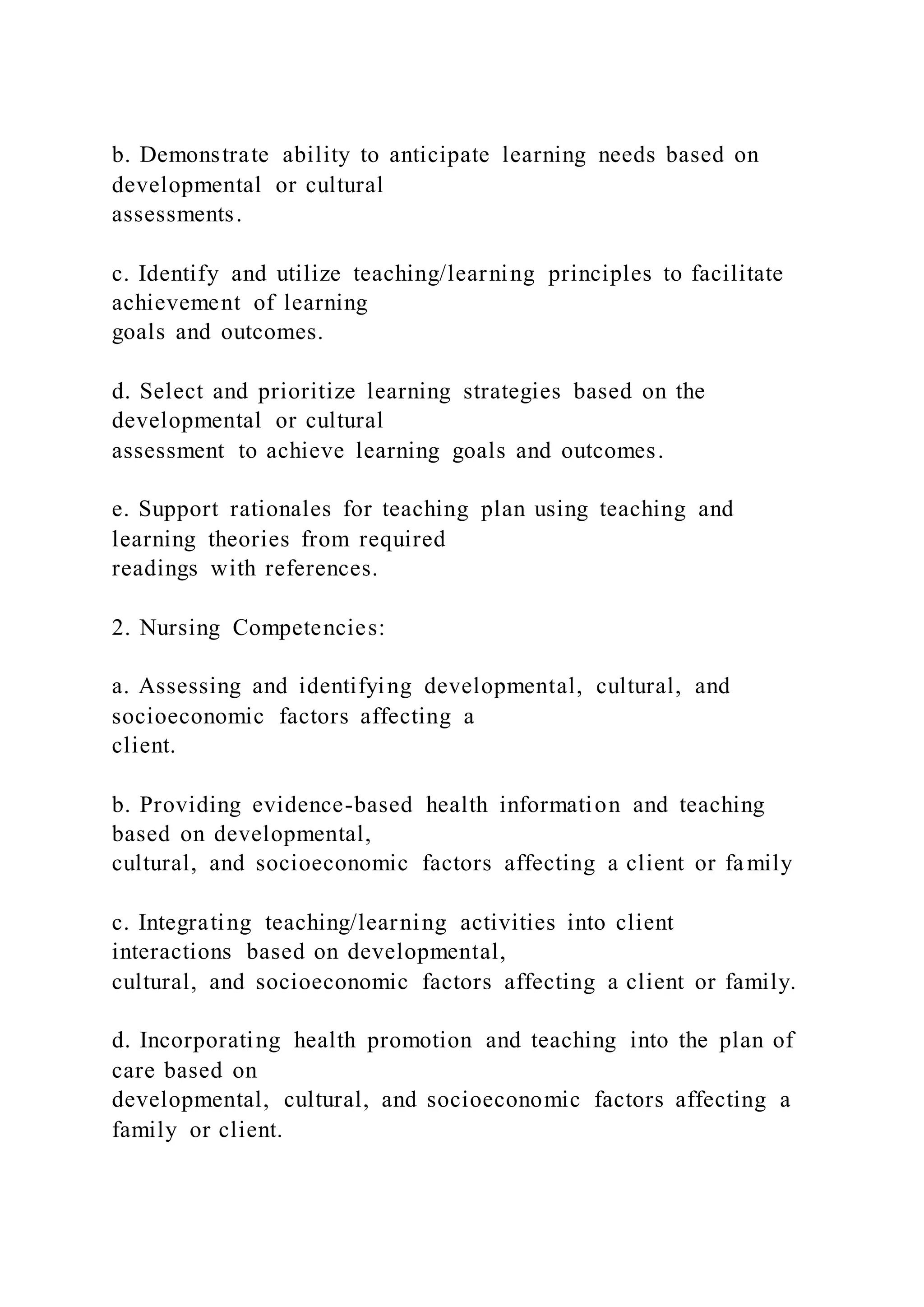 b. Demonstrate ability to anticipate learning needs based on
developmental or cultural
assessments.
c. Identify and utilize teaching/learning principles to facilitate
achievement of learning
goals and outcomes.
d. Select and prioritize learning strategies based on the
developmental or cultural
assessment to achieve learning goals and outcomes.
e. Support rationales for teaching plan using teaching and
learning theories from required
readings with references.
2. Nursing Competencies:
a. Assessing and identifying developmental, cultural, and
socioeconomic factors affecting a
client.
b. Providing evidence-based health information and teaching
based on developmental,
cultural, and socioeconomic factors affecting a client or family
c. Integrating teaching/learning activities into client
interactions based on developmental,
cultural, and socioeconomic factors affecting a client or family.
d. Incorporating health promotion and teaching into the plan of
care based on
developmental, cultural, and socioeconomic factors affecting a
family or client.
 