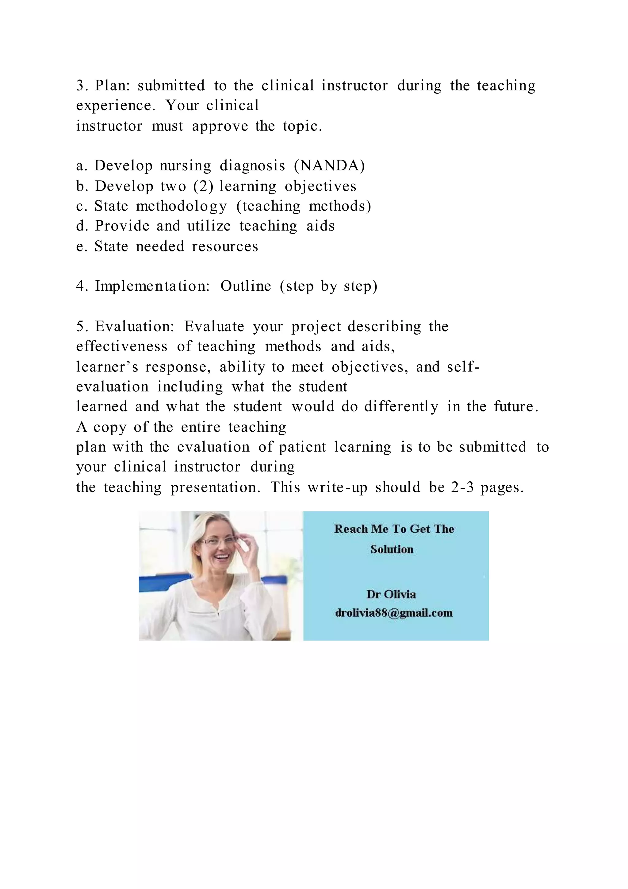 3. Plan: submitted to the clinical instructor during the teaching
experience. Your clinical
instructor must approve the topic.
a. Develop nursing diagnosis (NANDA)
b. Develop two (2) learning objectives
c. State methodology (teaching methods)
d. Provide and utilize teaching aids
e. State needed resources
4. Implementation: Outline (step by step)
5. Evaluation: Evaluate your project describing the
effectiveness of teaching methods and aids,
learner’s response, ability to meet objectives, and self-
evaluation including what the student
learned and what the student would do differently in the future.
A copy of the entire teaching
plan with the evaluation of patient learning is to be submitted to
your clinical instructor during
the teaching presentation. This write-up should be 2-3 pages.
 