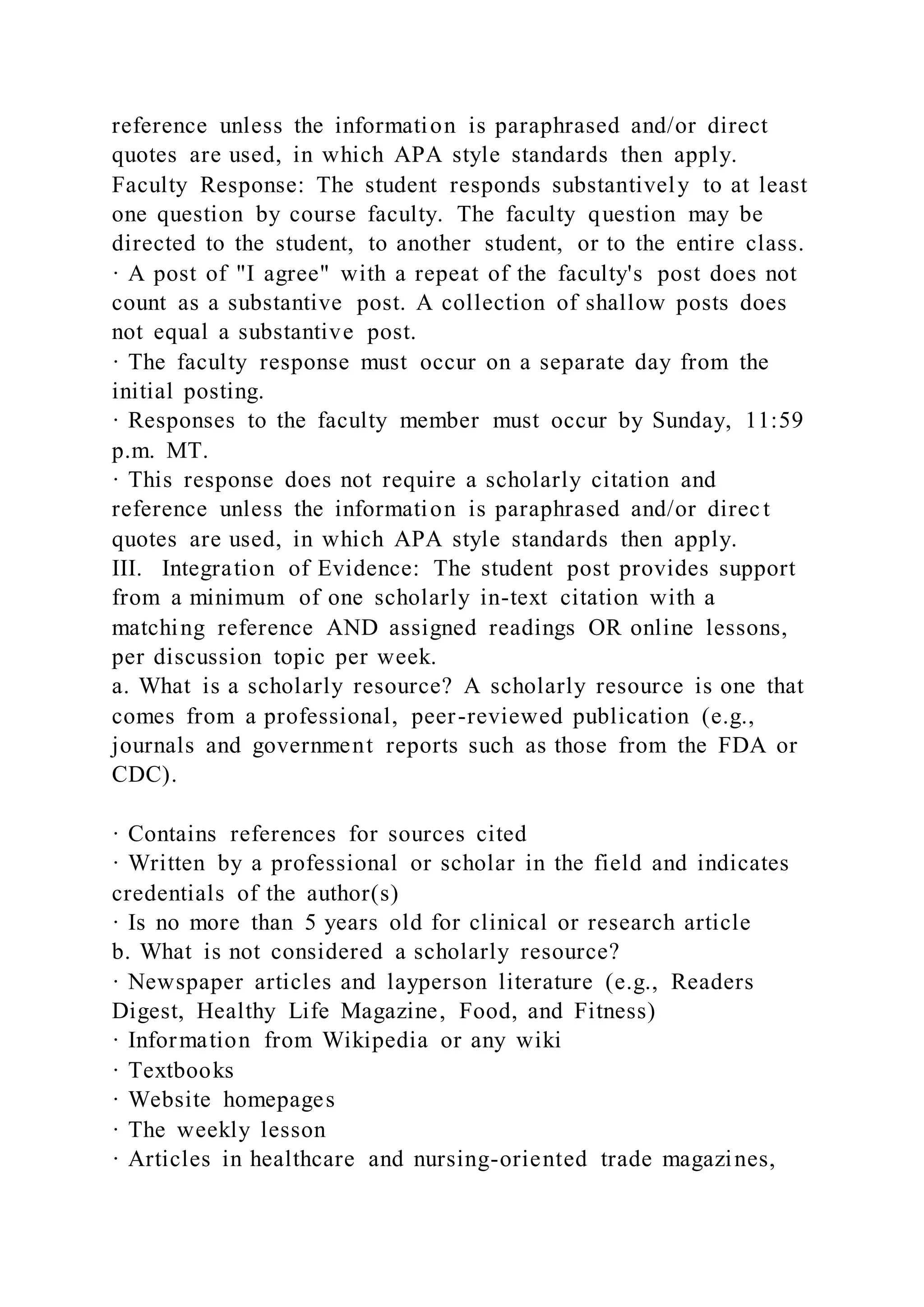 reference unless the information is paraphrased and/or direct
quotes are used, in which APA style standards then apply.
Faculty Response: The student responds substantively to at least
one question by course faculty. The faculty question may be
directed to the student, to another student, or to the entire class.
· A post of "I agree" with a repeat of the faculty's post does not
count as a substantive post. A collection of shallow posts does
not equal a substantive post.
· The faculty response must occur on a separate day from the
initial posting.
· Responses to the faculty member must occur by Sunday, 11:59
p.m. MT.
· This response does not require a scholarly citation and
reference unless the information is paraphrased and/or direct
quotes are used, in which APA style standards then apply.
III. Integration of Evidence: The student post provides support
from a minimum of one scholarly in-text citation with a
matching reference AND assigned readings OR online lessons,
per discussion topic per week.
a. What is a scholarly resource? A scholarly resource is one that
comes from a professional, peer-reviewed publication (e.g.,
journals and government reports such as those from the FDA or
CDC).
· Contains references for sources cited
· Written by a professional or scholar in the field and indicates
credentials of the author(s)
· Is no more than 5 years old for clinical or research article
b. What is not considered a scholarly resource?
· Newspaper articles and layperson literature (e.g., Readers
Digest, Healthy Life Magazine, Food, and Fitness)
· Information from Wikipedia or any wiki
· Textbooks
· Website homepages
· The weekly lesson
· Articles in healthcare and nursing-oriented trade magazines,
 