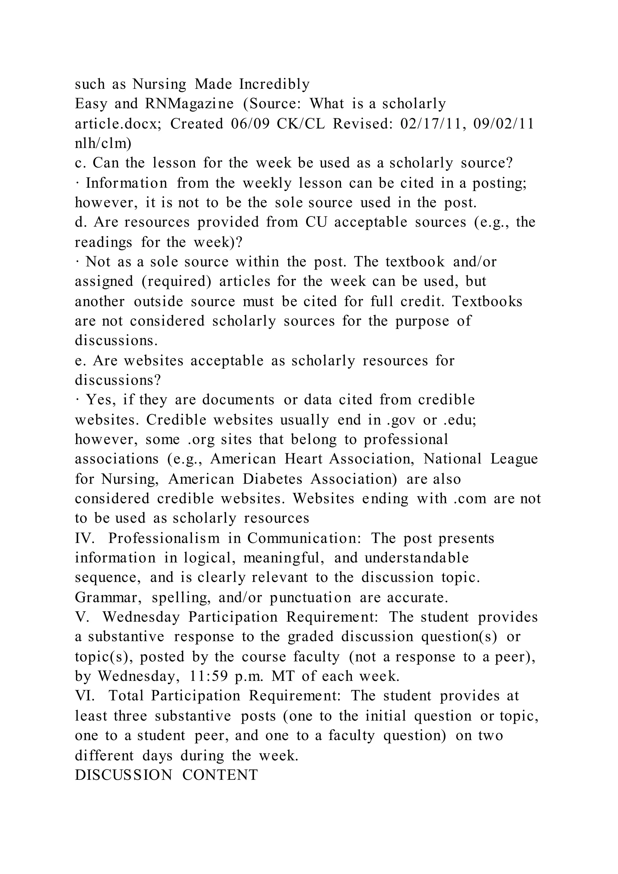 such as Nursing Made Incredibly
Easy and RNMagazine (Source: What is a scholarly
article.docx; Created 06/09 CK/CL Revised: 02/17/11, 09/02/11
nlh/clm)
c. Can the lesson for the week be used as a scholarly source?
· Information from the weekly lesson can be cited in a posting;
however, it is not to be the sole source used in the post.
d. Are resources provided from CU acceptable sources (e.g., the
readings for the week)?
· Not as a sole source within the post. The textbook and/or
assigned (required) articles for the week can be used, but
another outside source must be cited for full credit. Textbooks
are not considered scholarly sources for the purpose of
discussions.
e. Are websites acceptable as scholarly resources for
discussions?
· Yes, if they are documents or data cited from credible
websites. Credible websites usually end in .gov or .edu;
however, some .org sites that belong to professional
associations (e.g., American Heart Association, National League
for Nursing, American Diabetes Association) are also
considered credible websites. Websites ending with .com are not
to be used as scholarly resources
IV. Professionalism in Communication: The post presents
information in logical, meaningful, and understandable
sequence, and is clearly relevant to the discussion topic.
Grammar, spelling, and/or punctuation are accurate.
V. Wednesday Participation Requirement: The student provides
a substantive response to the graded discussion question(s) or
topic(s), posted by the course faculty (not a response to a peer),
by Wednesday, 11:59 p.m. MT of each week.
VI. Total Participation Requirement: The student provides at
least three substantive posts (one to the initial question or topic,
one to a student peer, and one to a faculty question) on two
different days during the week.
DISCUSSION CONTENT
 