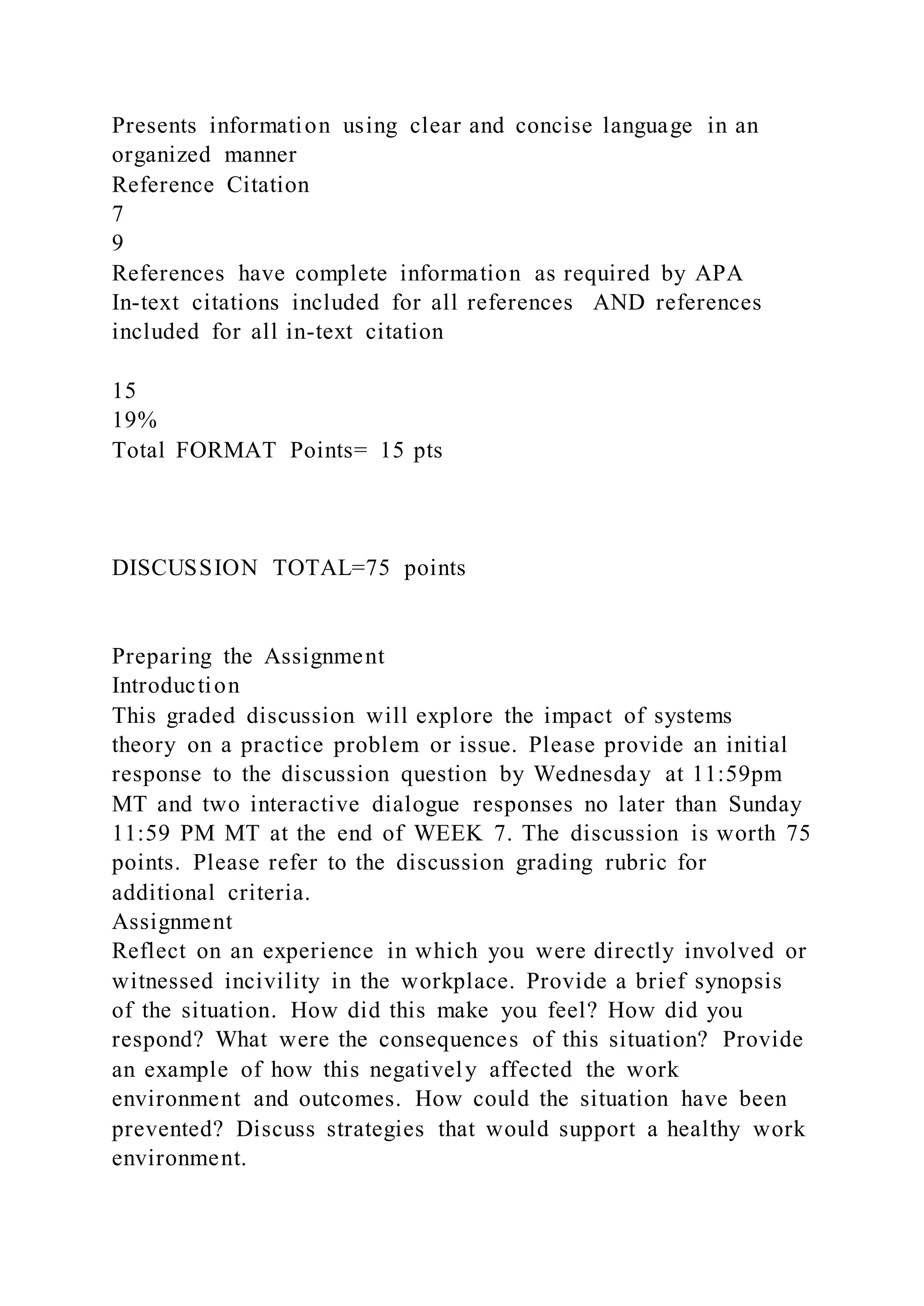 Presents information using clear and concise language in an
organized manner
Reference Citation
7
9
References have complete information as required by APA
In-text citations included for all references AND references
included for all in-text citation
15
19%
Total FORMAT Points= 15 pts
DISCUSSION TOTAL=75 points
Preparing the Assignment
Introduction
This graded discussion will explore the impact of systems
theory on a practice problem or issue. Please provide an initial
response to the discussion question by Wednesday at 11:59pm
MT and two interactive dialogue responses no later than Sunday
11:59 PM MT at the end of WEEK 7. The discussion is worth 75
points. Please refer to the discussion grading rubric for
additional criteria.
Assignment
Reflect on an experience in which you were directly involved or
witnessed incivility in the workplace. Provide a brief synopsis
of the situation. How did this make you feel? How did you
respond? What were the consequences of this situation? Provide
an example of how this negatively affected the work
environment and outcomes. How could the situation have been
prevented? Discuss strategies that would support a healthy work
environment.
 