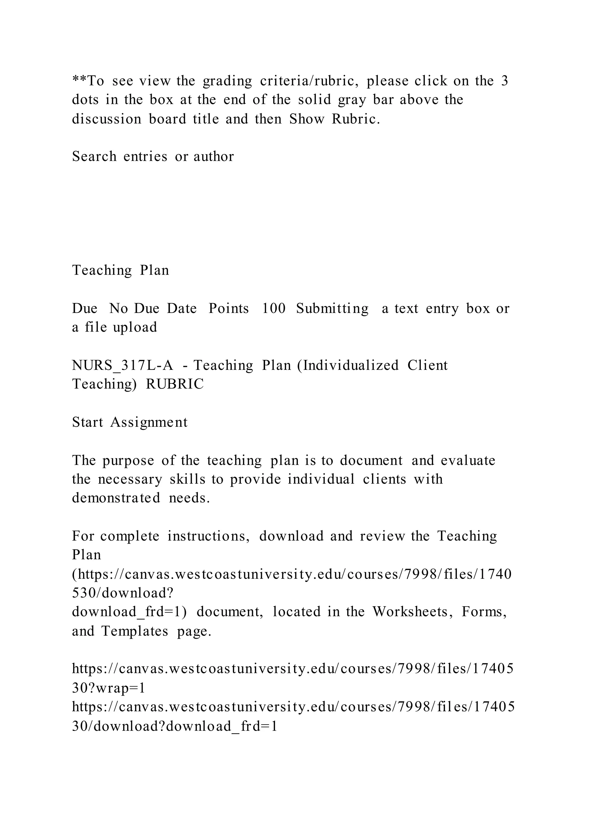 **To see view the grading criteria/rubric, please click on the 3
dots in the box at the end of the solid gray bar above the
discussion board title and then Show Rubric.
Search entries or author
Teaching Plan
Due No Due Date Points 100 Submitting a text entry box or
a file upload
NURS_317L-A - Teaching Plan (Individualized Client
Teaching) RUBRIC
Start Assignment
The purpose of the teaching plan is to document and evaluate
the necessary skills to provide individual clients with
demonstrated needs.
For complete instructions, download and review the Teaching
Plan
(https://canvas.westcoastuniversity.edu/courses/7998/files/1740
530/download?
download_frd=1) document, located in the Worksheets, Forms,
and Templates page.
https://canvas.westcoastuniversity.edu/courses/7998/files/17405
30?wrap=1
https://canvas.westcoastuniversity.edu/courses/7998/fil es/17405
30/download?download_frd=1
 