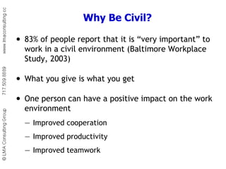 Why Be Civil? 83% of people report that it is “very important” to work in a civil environment (Baltimore Workplace Study, 2003) What you give is what you get One person can have a positive impact on the work environment — Improved cooperation — Improved productivity — Improved teamwork 
