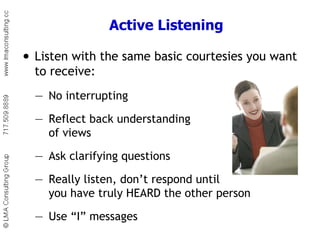 Active Listening Listen with the same basic courtesies you want to receive: — No interrupting — Reflect back understanding  of views — Ask clarifying questions — Really listen, don’t respond until  you have truly HEARD the other person — Use “I” messages 