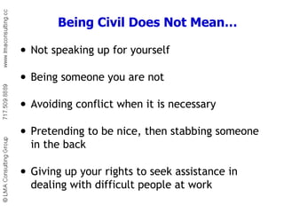 Being Civil Does Not Mean… Not speaking up for yourself Being someone you are not Avoiding conflict when it is necessary Pretending to be nice, then stabbing someone in the back Giving up your rights to seek assistance in dealing with difficult people at work 