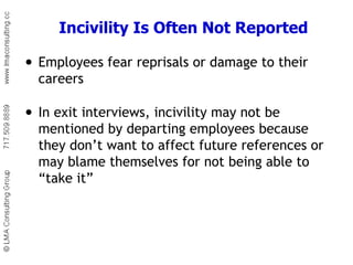 Incivility Is Often Not Reported Employees fear reprisals or damage to their careers In exit interviews, incivility may not be mentioned by departing employees because they don’t want to affect future references or may blame themselves for not being able to “take it” 