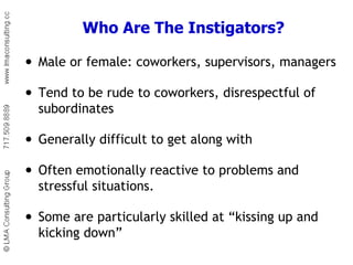 Who Are The Instigators? Male or female: coworkers, supervisors, managers Tend to be rude to coworkers, disrespectful of subordinates  Generally difficult to get along with Often emotionally reactive to problems and stressful situations.  Some are particularly skilled at “kissing up and kicking down” 