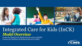 v
Integrated Care for Kids (InCK)
Model Overview
Center for Medicare & Medicaid Innovation (CMMI)
Centers for Medicare & M...