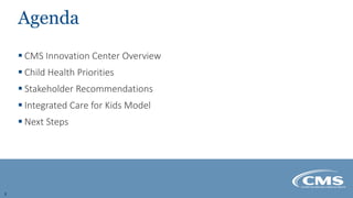 Agenda
 CMS Innovation Center Overview
 Child Health Priorities
 Stakeholder Recommendations
 Integrated Care for Kids...