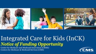 v
Integrated Care for Kids (InCK)
Notice of Funding Opportunity
Center for Medicare and Medicaid Innovation (CMMI)
Centers for Medicare & Medicaid Services (CMS)
1
 