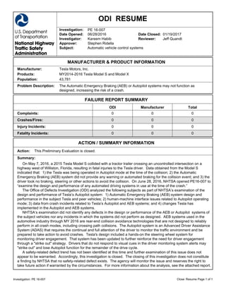 ODI RESUME
Resume Page 1 of 1Investigation: PE 16-007 Close
Investigation: PE 16-007
Date Opened: 06/28/2016 Date Closed: 01/19/2017
Investigator: Kareem Habib Reviewer: Jeff Quandt
Approver: Stephen Ridella
Subject: Automatic vehicle control systems
MANUFACTURER & PRODUCT INFORMATION
Manufacturer: Tesla Motors, Inc.
Products: MY2014-2016 Tesla Model S and Model X
Population: 43,781
Problem Description: The Automatic Emergency Braking (AEB) or Autopilot systems may not function as
designed, increasing the risk of a crash.
FAILURE REPORT SUMMARY
ODI Manufacturer Total
Complaints: 0 0 0
Crashes/Fires: 0 0 0
Injury Incidents: 0 0 0
Fatality Incidents: 0 0 0
ACTION / SUMMARY INFORMATION
Action: This Preliminary Evaluation is closed.
Summary:
On May 7, 2016, a 2015 Tesla Model S collided with a tractor trailer crossing an uncontrolled intersection on a
highway west of Williston, Florida, resulting in fatal injuries to the Tesla driver. Data obtained from the Model S
indicated that: 1) the Tesla was being operated in Autopilot mode at the time of the collision; 2) the Automatic
Emergency Braking (AEB) system did not provide any warning or automated braking for the collision event; and 3) the
driver took no braking, steering or other actions to avoid the collision. On June 28, 2016, NHTSA opened PE16-007 to
“examine the design and performance of any automated driving systems in use at the time of the crash.”
The Office of Defects Investigation (ODI) analyzed the following subjects as part of NHTSA’s examination of the
design and performance of Tesla’s Autopilot system: 1) Automatic Emergency Braking (AEB) system design and
performance in the subject Tesla and peer vehicles; 2) human-machine interface issues related to Autopilot operating
mode; 3) data from crash incidents related to Tesla’s Autopilot and AEB systems; and 4) changes Tesla has
implemented in the Autopilot and AEB systems.
NHTSA’s examination did not identify any defects in the design or performance of the AEB or Autopilot systems of
the subject vehicles nor any incidents in which the systems did not perform as designed. AEB systems used in the
automotive industry through MY 2016 are rear-end collision avoidance technologies that are not designed to reliably
perform in all crash modes, including crossing path collisions. The Autopilot system is an Advanced Driver Assistance
System (ADAS) that requires the continual and full attention of the driver to monitor the traffic environment and be
prepared to take action to avoid crashes. Tesla's design included a hands-on the steering wheel system for
monitoring driver engagement. That system has been updated to further reinforce the need for driver engagement
through a "strike out" strategy. Drivers that do not respond to visual cues in the driver monitoring system alerts may
"strike out" and lose Autopilot function for the remainder of the drive cycle.
A safety-related defect trend has not been identified at this time and further examination of this issue does not
appear to be warranted. Accordingly, this investigation is closed. The closing of this investigation does not constitute
a finding by NHTSA that no safety-related defect exists. The agency will monitor the issue and reserves the right to
take future action if warranted by the circumstances. For more information about the analysis, see the attached report.
 