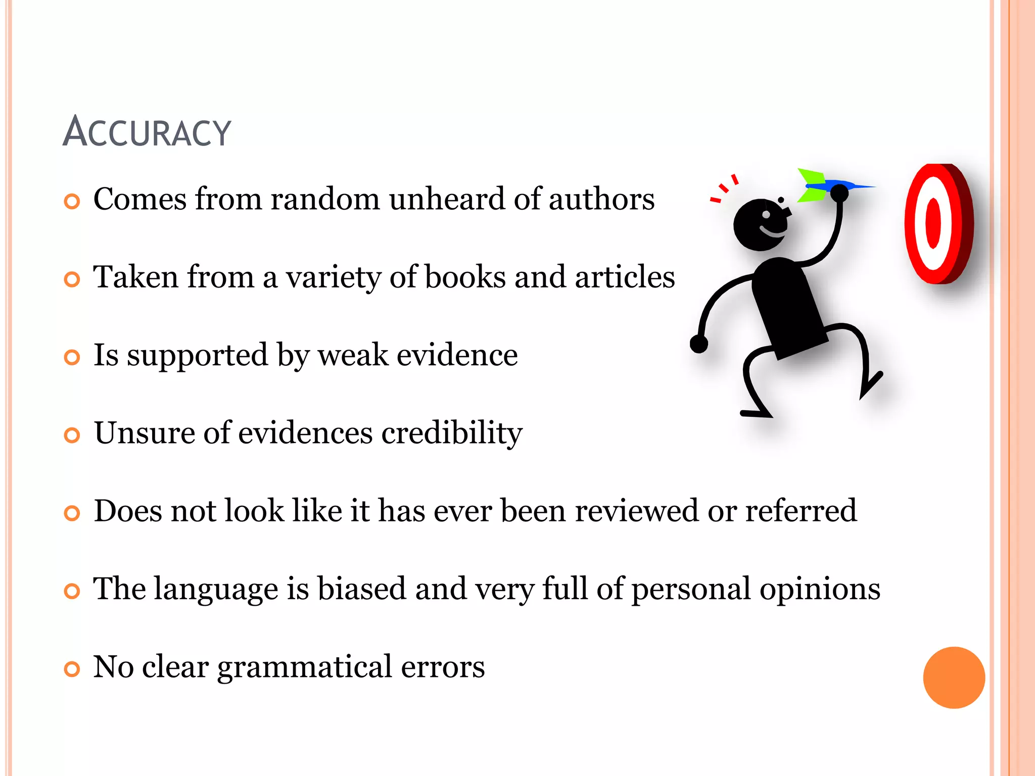 ACCURACY


Comes from random unheard of authors



Taken from a variety of books and articles



Is supported by weak evidence



Unsure of evidences credibility



Does not look like it has ever been reviewed or referred



The language is biased and very full of personal opinions



No clear grammatical errors

 