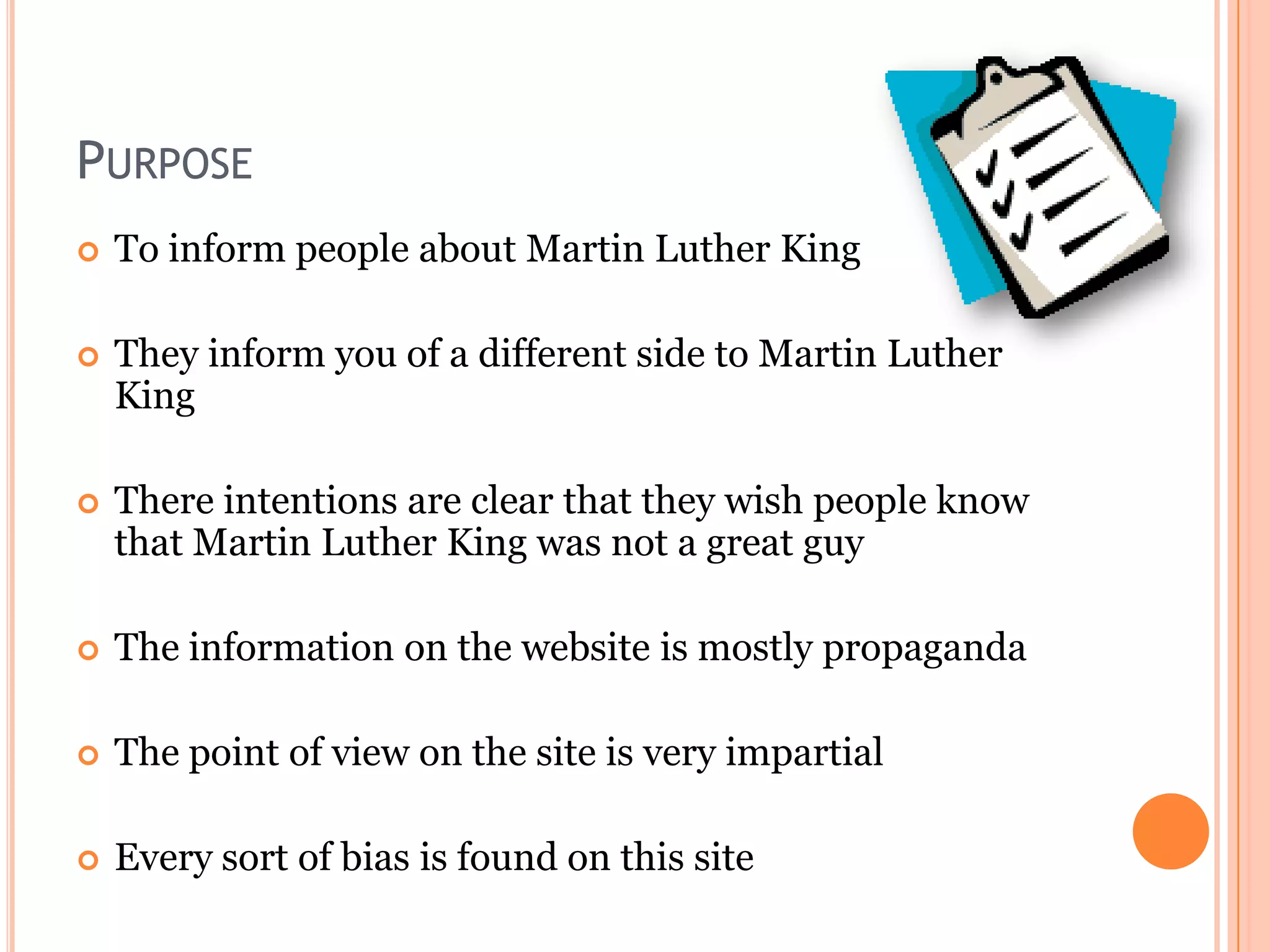 PURPOSE


To inform people about Martin Luther King



They inform you of a different side to Martin Luther
King



There intentions are clear that they wish people know
that Martin Luther King was not a great guy



The information on the website is mostly propaganda



The point of view on the site is very impartial



Every sort of bias is found on this site

 