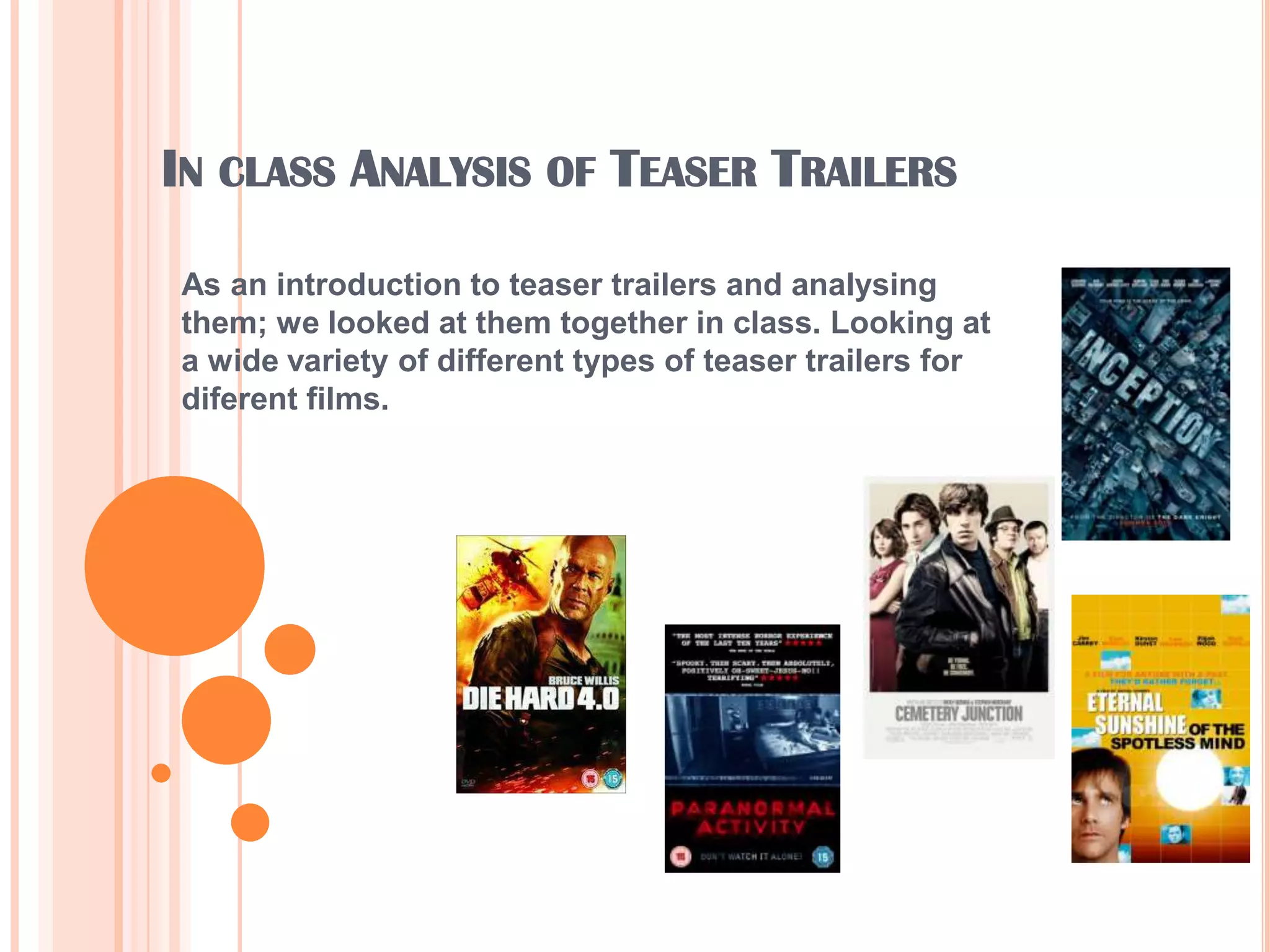 In class Analysis of Teaser TrailersAs an introduction to teaser trailers and analysing them; we looked at them together in class. Looking at a wide variety of different types of teaser trailers for diferent films.