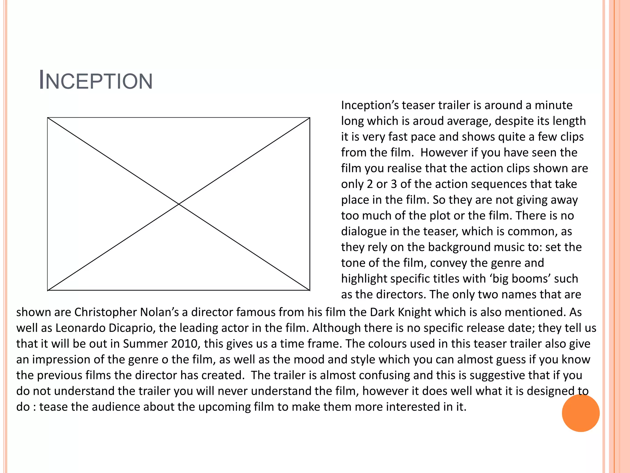 InceptionInception’s teaser trailer is around a minute long which is aroud average, despite its length it is very fast pace and shows quite a few clips from the film.  However if you have seen the film you realise that the action clips shown are only 2 or 3 of the action sequences that take place in the film. So they are not giving away too much of the plot or the film. There is no dialogue in the teaser, which is common, as they rely on the background music to: set the tone of the film, convey the genre and highlight specific titles with ‘big booms’ such as the directors. The only two names that are shown are Christopher Nolan’s a director famous from his film the Dark Knight which is also mentioned. As well as Leonardo Dicaprio, the leading actor in the film. Although there is no specific release date; they tell us that it will be out in Summer 2010, this gives us a time frame. The colours used in this teaser trailer also give an impression of the genre o the film, as well as the mood and style which you can almost guess if you know the previous films the director has created.  The trailer is almost confusing and this is suggestive that if you do not understand the trailer you will never understand the film, however it does well what it is designed to do : tease the audience about the upcoming film to make them more interested in it.